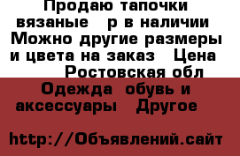 Продаю тапочки вязаные 36р в наличии. Можно другие размеры и цвета на заказ › Цена ­ 700 - Ростовская обл. Одежда, обувь и аксессуары » Другое   